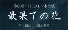 偉伝或〜IDEAL〜本公演「最果ての花」